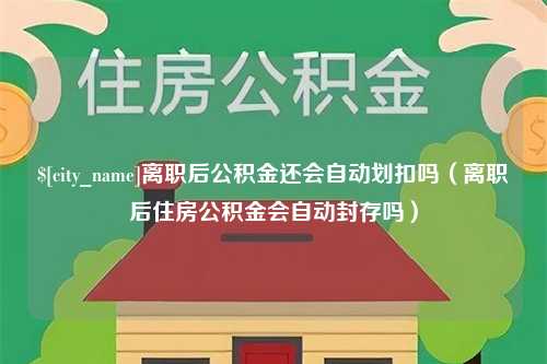 驻马店离职后公积金还会自动划扣吗（离职后住房公积金会自动封存吗）