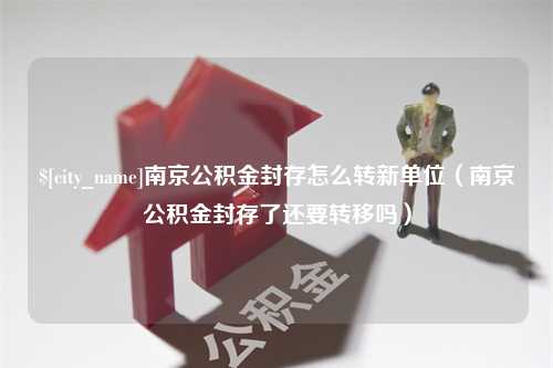 驻马店南京公积金封存怎么转新单位（南京公积金封存了还要转移吗）