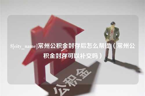 驻马店常州公积金封存后怎么帮提（常州公积金封存可以补交吗）